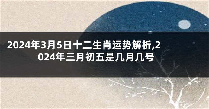 2024年3月5日十二生肖运势解析,2024年三月初五是几月几号