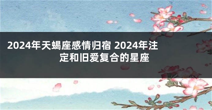 2024年天蝎座感情归宿 2024年注定和旧爱复合的星座
