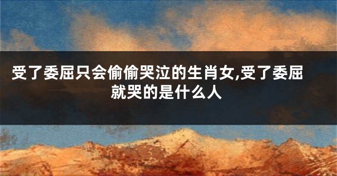 受了委屈只会偷偷哭泣的生肖女,受了委屈就哭的是什么人
