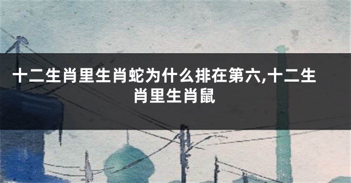 十二生肖里生肖蛇为什么排在第六,十二生肖里生肖鼠