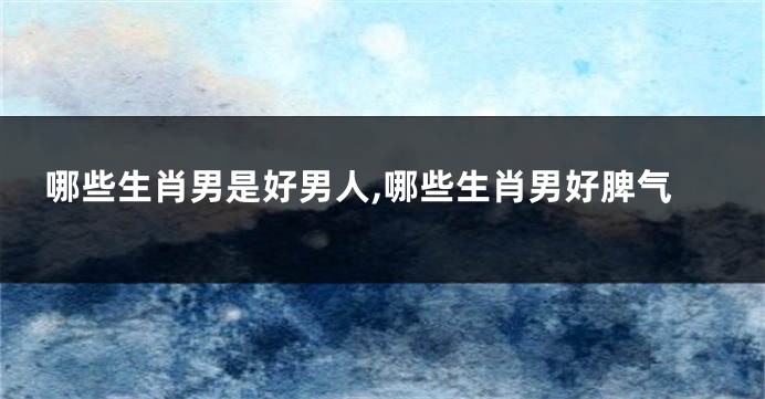 哪些生肖男是好男人,哪些生肖男好脾气
