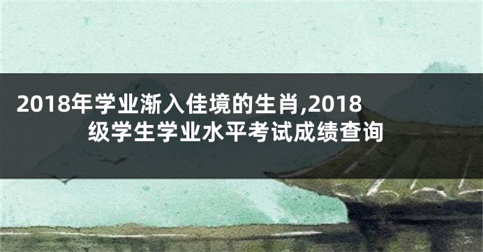 2018年学业渐入佳境的生肖,2018级学生学业水平考试成绩查询