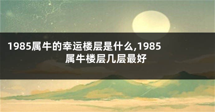 1985属牛的幸运楼层是什么,1985属牛楼层几层最好
