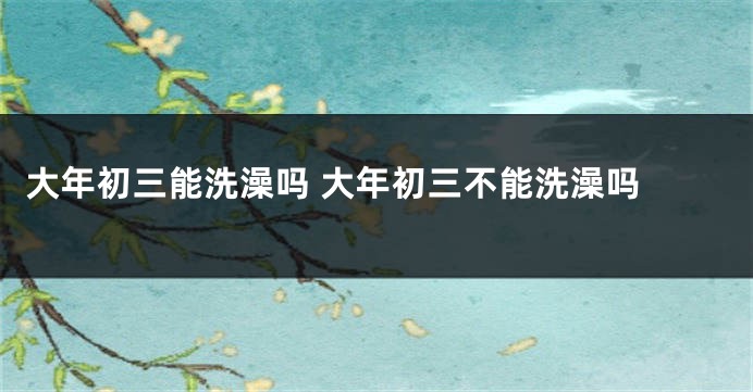 大年初三能洗澡吗 大年初三不能洗澡吗 