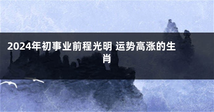 2024年初事业前程光明 运势高涨的生肖
