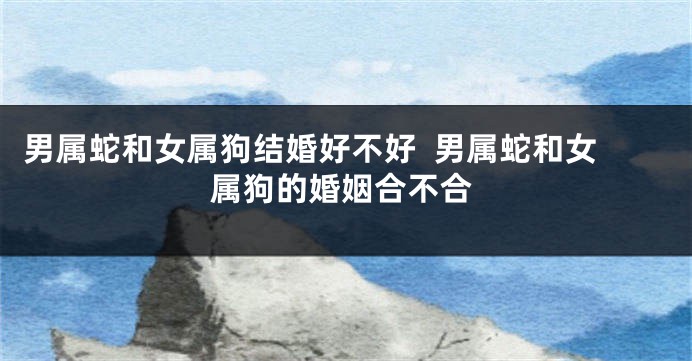 男属蛇和女属狗结婚好不好  男属蛇和女属狗的婚姻合不合