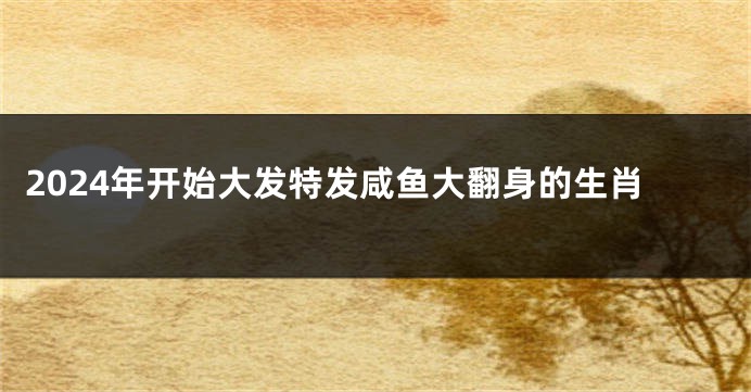 2024年开始大发特发咸鱼大翻身的生肖