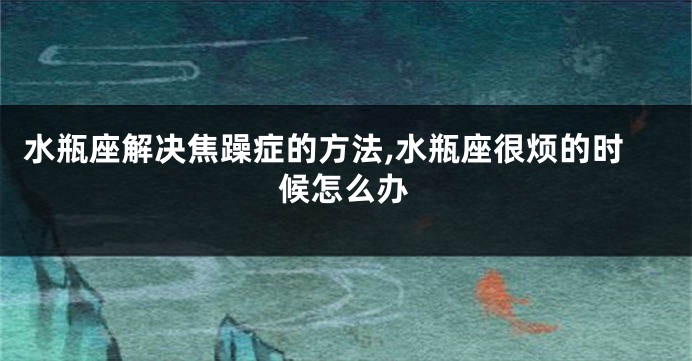 水瓶座解决焦躁症的方法,水瓶座很烦的时候怎么办
