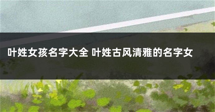 叶姓女孩名字大全 叶姓古风清雅的名字女