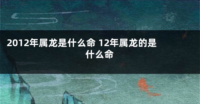 2012年属龙是什么命 12年属龙的是什么命