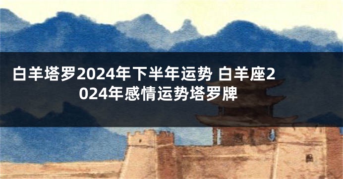 白羊塔罗2024年下半年运势 白羊座2024年感情运势塔罗牌
