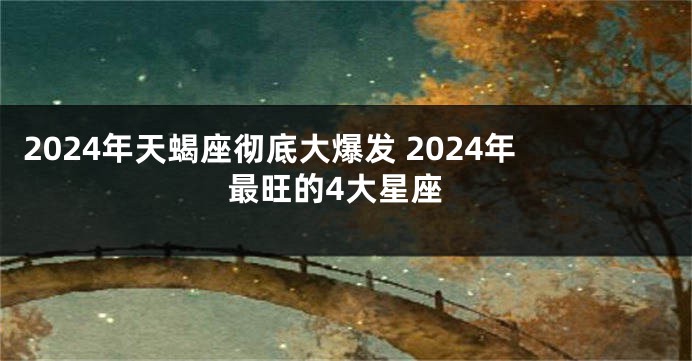2024年天蝎座彻底大爆发 2024年最旺的4大星座