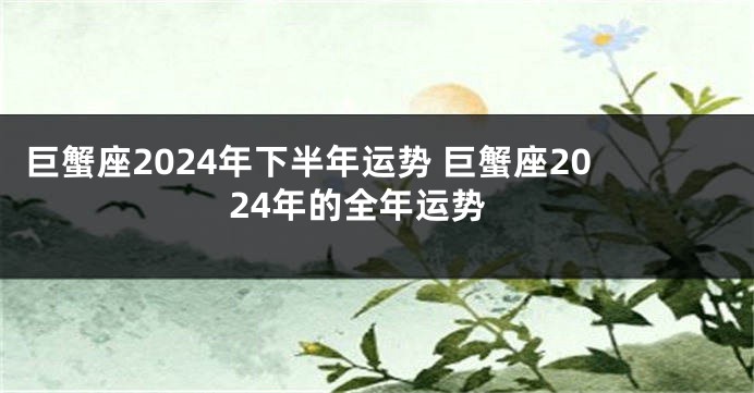 巨蟹座2024年下半年运势 巨蟹座2024年的全年运势