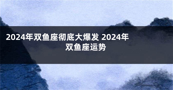 2024年双鱼座彻底大爆发 2024年双鱼座运势