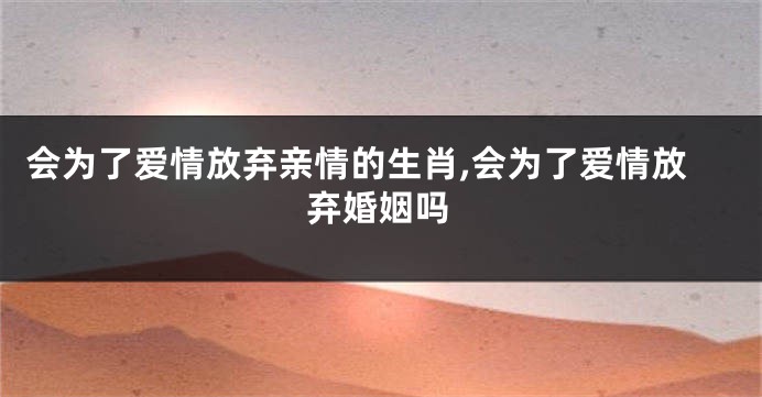 会为了爱情放弃亲情的生肖,会为了爱情放弃婚姻吗