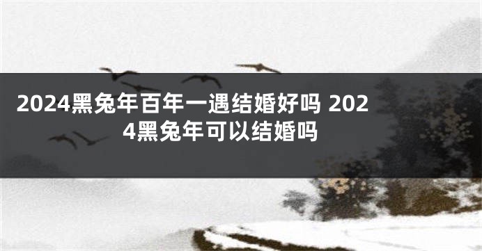 2024黑兔年百年一遇结婚好吗 2024黑兔年可以结婚吗 
