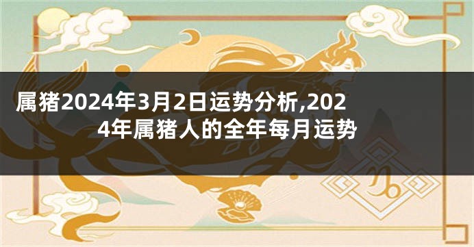 属猪2024年3月2日运势分析,2024年属猪人的全年每月运势