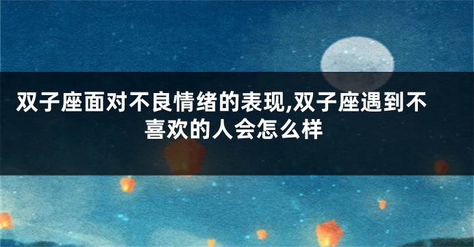 双子座面对不良情绪的表现,双子座遇到不喜欢的人会怎么样