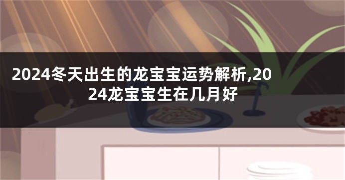 2024冬天出生的龙宝宝运势解析,2024龙宝宝生在几月好
