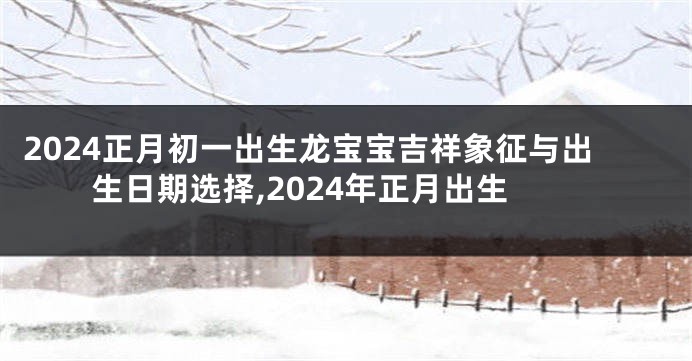 2024正月初一出生龙宝宝吉祥象征与出生日期选择,2024年正月出生