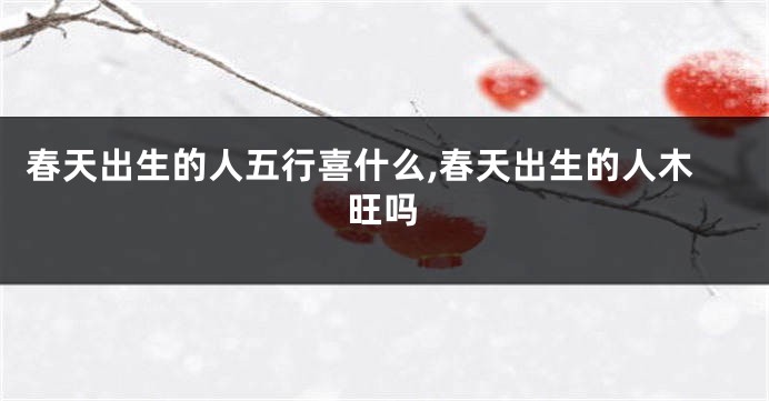 春天出生的人五行喜什么,春天出生的人木旺吗