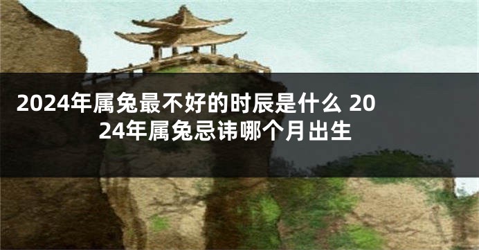 2024年属兔最不好的时辰是什么 2024年属兔忌讳哪个月出生