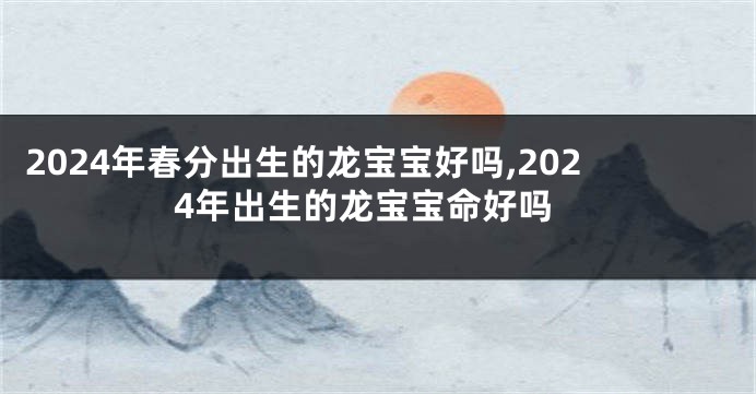 2024年春分出生的龙宝宝好吗,2024年出生的龙宝宝命好吗