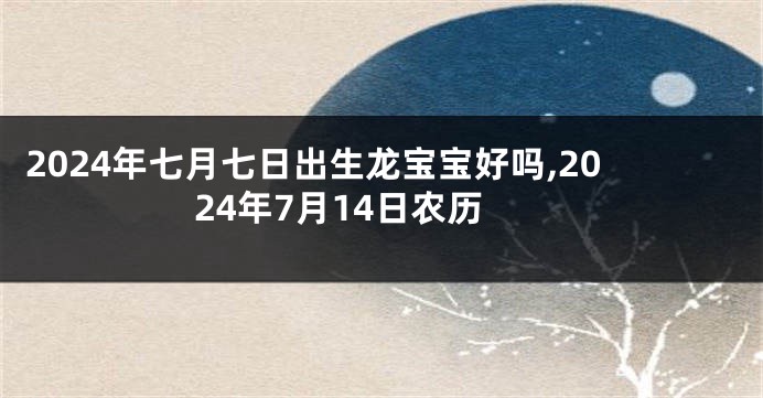 2024年七月七日出生龙宝宝好吗,2024年7月14日农历