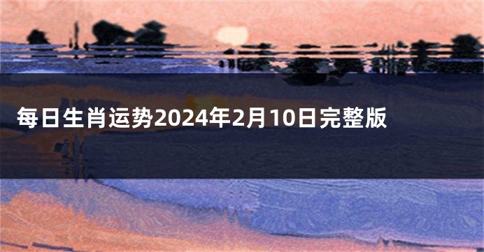 每日生肖运势2024年2月10日完整版