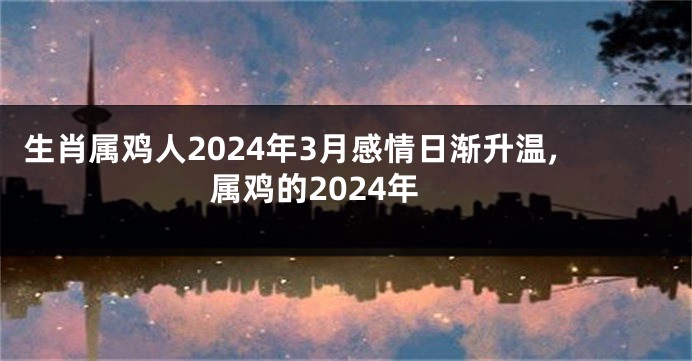 生肖属鸡人2024年3月感情日渐升温,属鸡的2024年