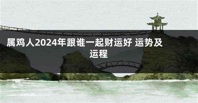 属鸡人2024年跟谁一起财运好 运势及运程