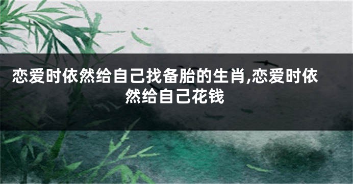 恋爱时依然给自己找备胎的生肖,恋爱时依然给自己花钱