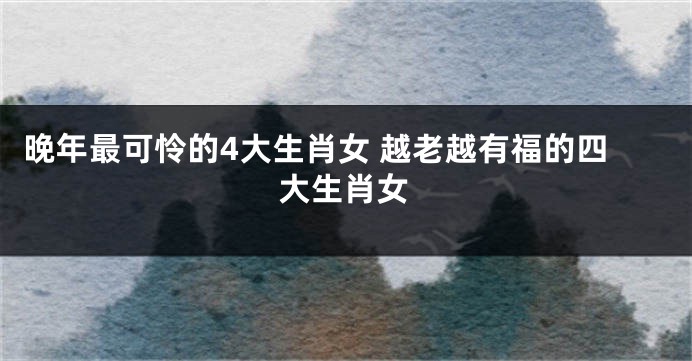 晚年最可怜的4大生肖女 越老越有福的四大生肖女