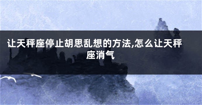 让天秤座停止胡思乱想的方法,怎么让天秤座消气