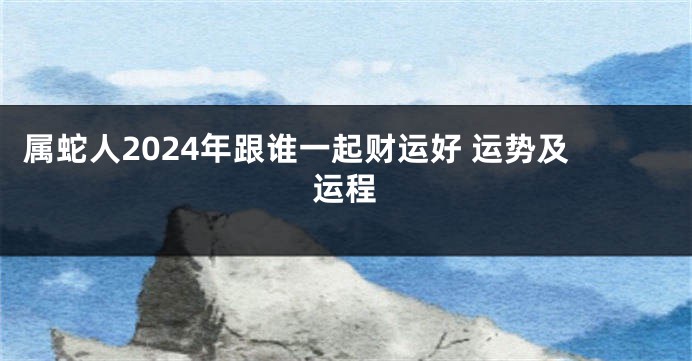 属蛇人2024年跟谁一起财运好 运势及运程