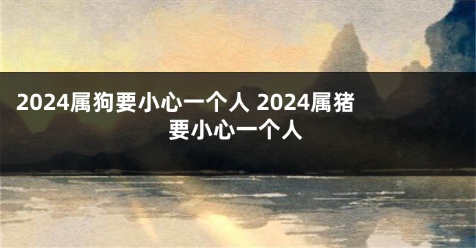 2024属狗要小心一个人 2024属猪要小心一个人
