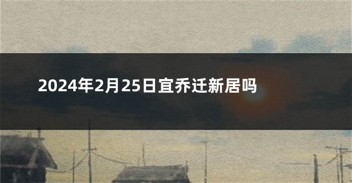 2024年2月25日宜乔迁新居吗