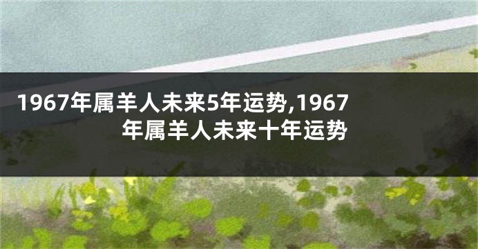 1967年属羊人未来5年运势,1967年属羊人未来十年运势