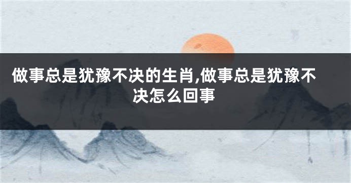 做事总是犹豫不决的生肖,做事总是犹豫不决怎么回事