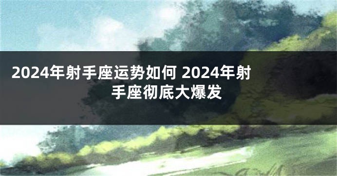 2024年射手座运势如何 2024年射手座彻底大爆发