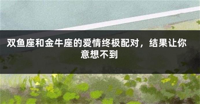双鱼座和金牛座的爱情终极配对，结果让你意想不到