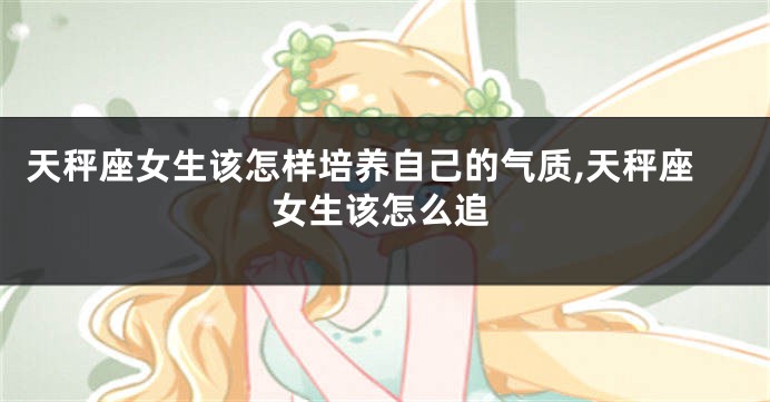 天秤座女生该怎样培养自己的气质,天秤座女生该怎么追