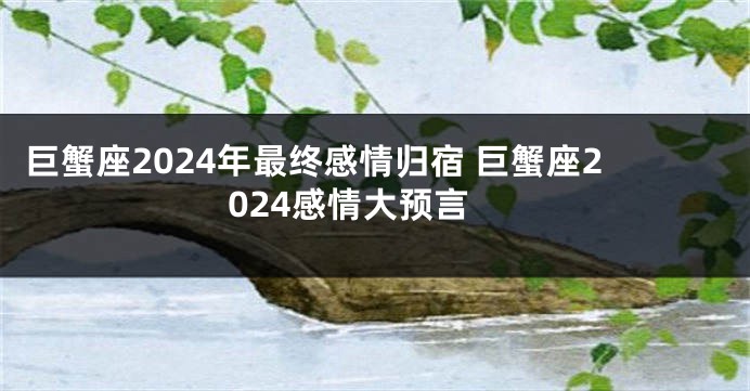 巨蟹座2024年最终感情归宿 巨蟹座2024感情大预言