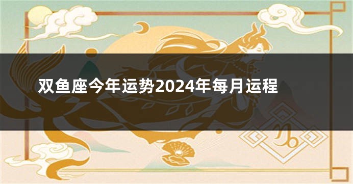 双鱼座今年运势2024年每月运程