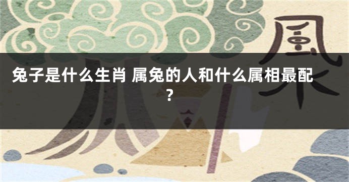 兔子是什么生肖 属兔的人和什么属相最配?