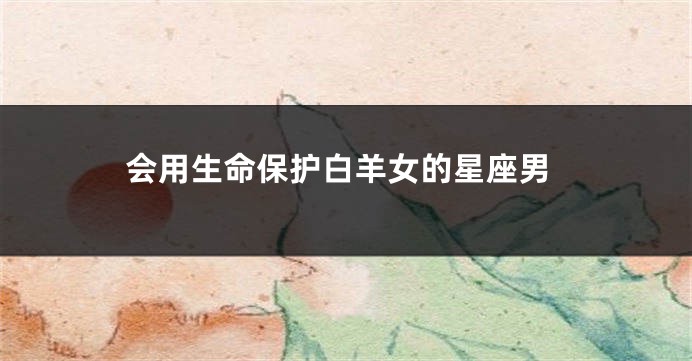 会用生命保护白羊女的星座男