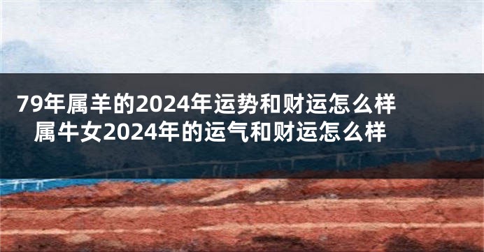 79年属羊的2024年运势和财运怎么样 属牛女2024年的运气和财运怎么样