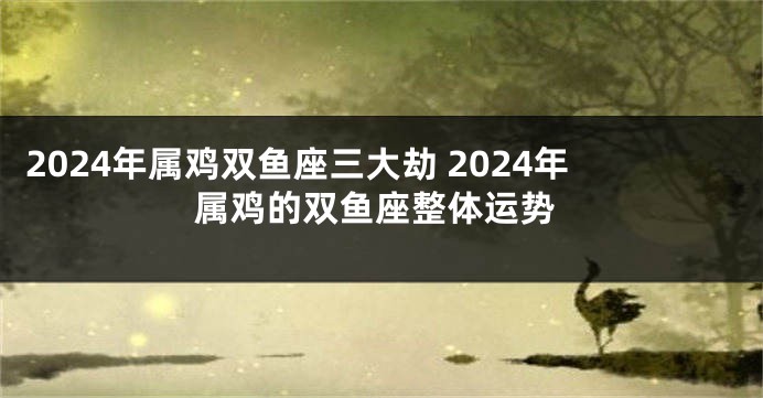 2024年属鸡双鱼座三大劫 2024年属鸡的双鱼座整体运势