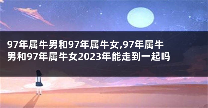 97年属牛男和97年属牛女,97年属牛男和97年属牛女2023年能走到一起吗