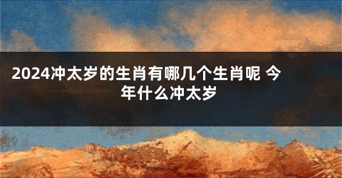 2024冲太岁的生肖有哪几个生肖呢 今年什么冲太岁